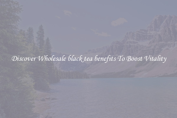 Discover Wholesale black tea benefits To Boost Vitality